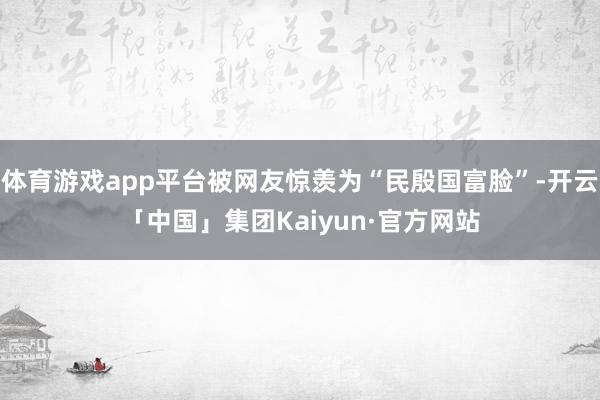 体育游戏app平台被网友惊羡为“民殷国富脸”-开云「中国」集团Kaiyun·官方网站