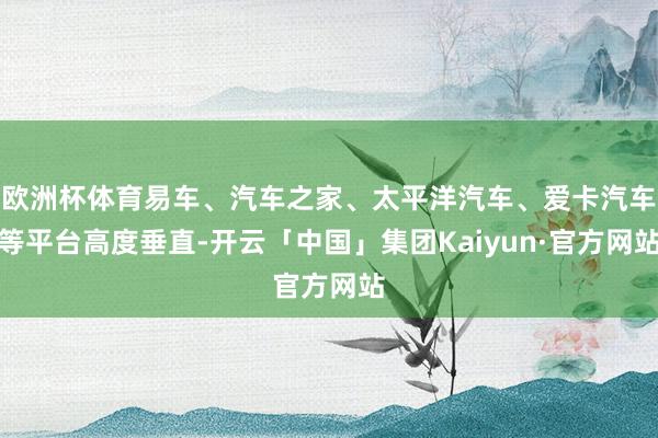 欧洲杯体育易车、汽车之家、太平洋汽车、爱卡汽车等平台高度垂直-开云「中国」集团Kaiyun·官方网站