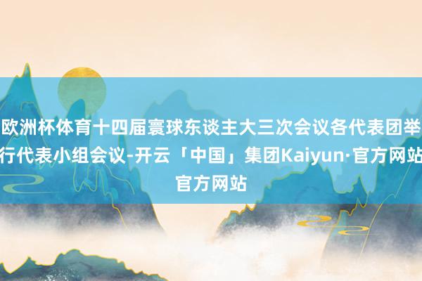 欧洲杯体育十四届寰球东谈主大三次会议各代表团举行代表小组会议-开云「中国」集团Kaiyun·官方网站