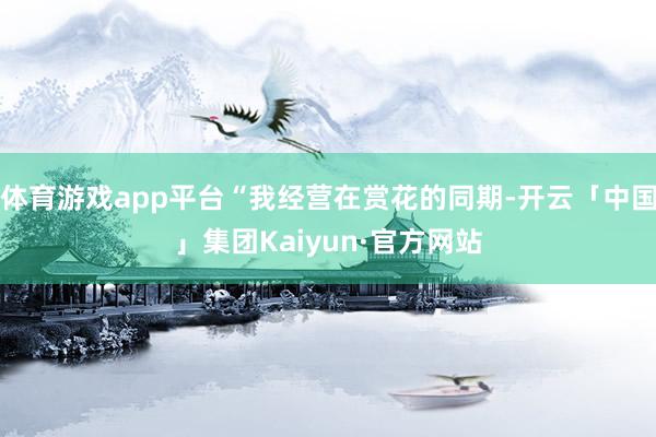 体育游戏app平台“我经营在赏花的同期-开云「中国」集团Kaiyun·官方网站