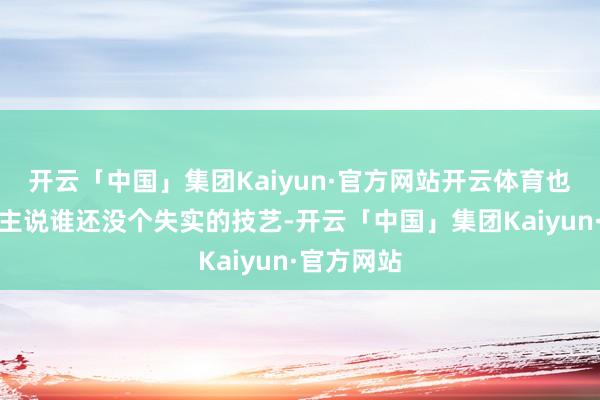 开云「中国」集团Kaiyun·官方网站开云体育也有东说念主说谁还没个失实的技艺-开云「中国」集团Kaiyun·官方网站