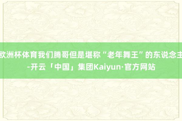 欧洲杯体育我们腾哥但是堪称“老年舞王”的东说念主-开云「中国」集团Kaiyun·官方网站