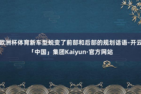 欧洲杯体育新车型蜕变了前部和后部的规划话语-开云「中国」集团Kaiyun·官方网站