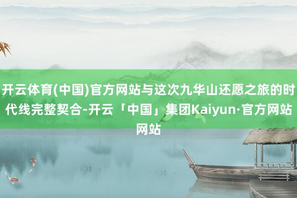 开云体育(中国)官方网站与这次九华山还愿之旅的时代线完整契合-开云「中国」集团Kaiyun·官方网站