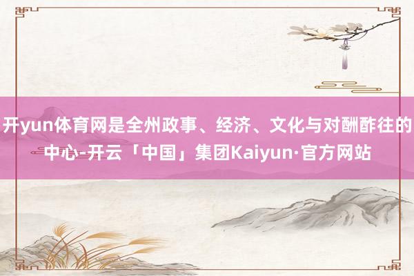 开yun体育网是全州政事、经济、文化与对酬酢往的中心-开云「中国」集团Kaiyun·官方网站