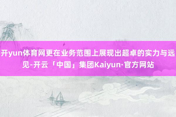 开yun体育网更在业务范围上展现出超卓的实力与远见-开云「中国」集团Kaiyun·官方网站