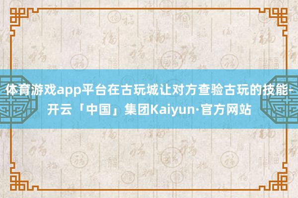 体育游戏app平台在古玩城让对方查验古玩的技能-开云「中国」集团Kaiyun·官方网站