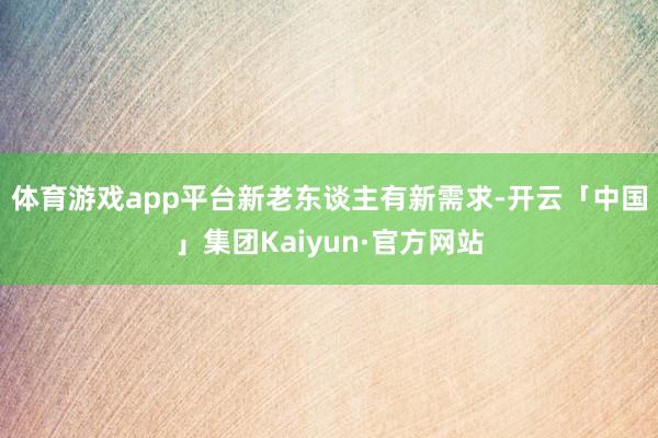 体育游戏app平台 新老东谈主有新需求-开云「中国」集团Kaiyun·官方网站