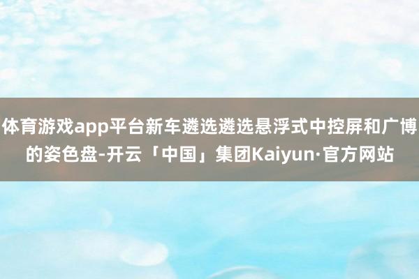 体育游戏app平台新车遴选遴选悬浮式中控屏和广博的姿色盘-开云「中国」集团Kaiyun·官方网站