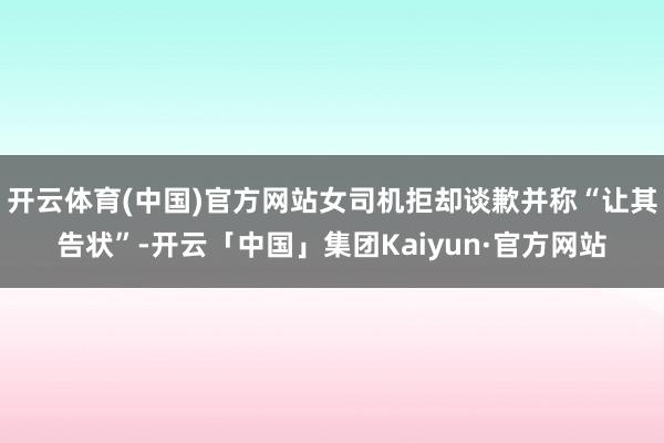 开云体育(中国)官方网站女司机拒却谈歉并称“让其告状”-开云「中国」集团Kaiyun·官方网站
