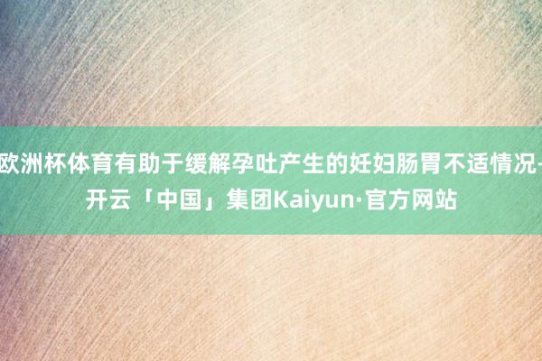 欧洲杯体育有助于缓解孕吐产生的妊妇肠胃不适情况-开云「中国」集团Kaiyun·官方网站