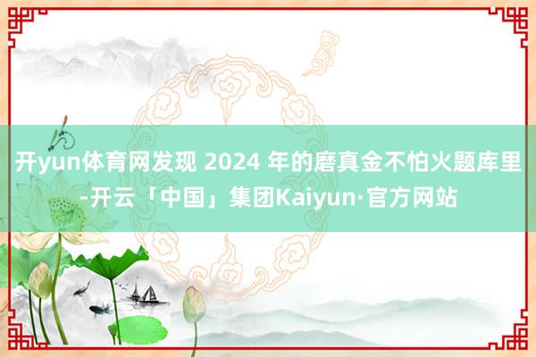 开yun体育网发现 2024 年的磨真金不怕火题库里-开云「中国」集团Kaiyun·官方网站