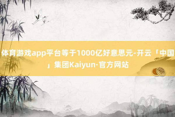 体育游戏app平台等于1000亿好意思元-开云「中国」集团Kaiyun·官方网站