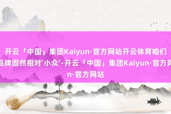开云「中国」集团Kaiyun·官方网站开云体育咱们的品牌固然相对‘小众’-开云「中国」集团Kaiyun·官方网站