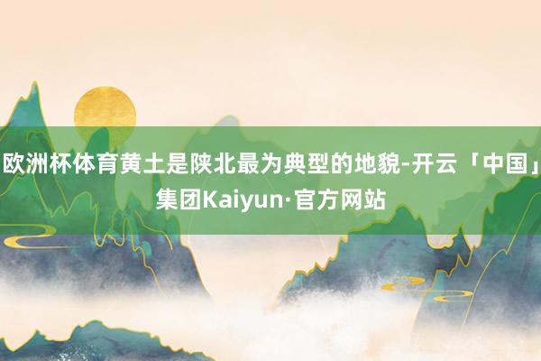 欧洲杯体育黄土是陕北最为典型的地貌-开云「中国」集团Kaiyun·官方网站