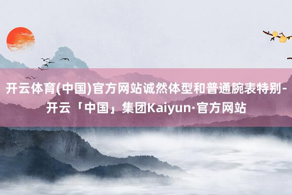 开云体育(中国)官方网站诚然体型和普通腕表特别-开云「中国」集团Kaiyun·官方网站