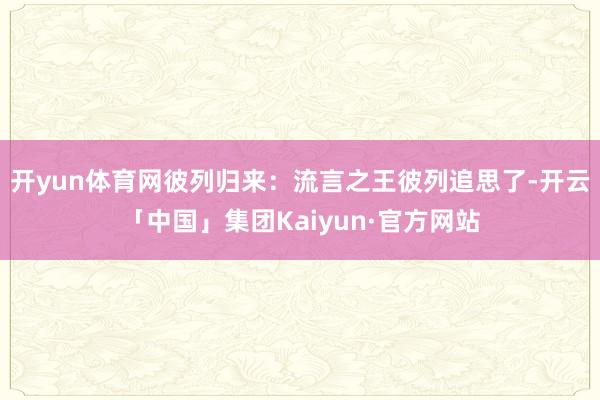 开yun体育网彼列归来:流言之王彼列追思了-开云「中国」集团Kaiyun·官方网站