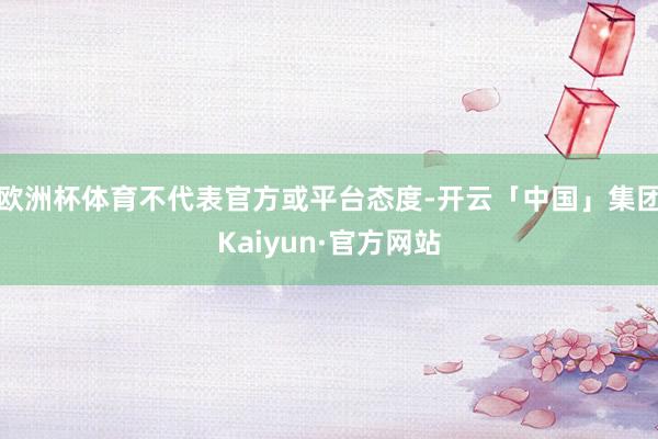 欧洲杯体育不代表官方或平台态度-开云「中国」集团Kaiyun·官方网站