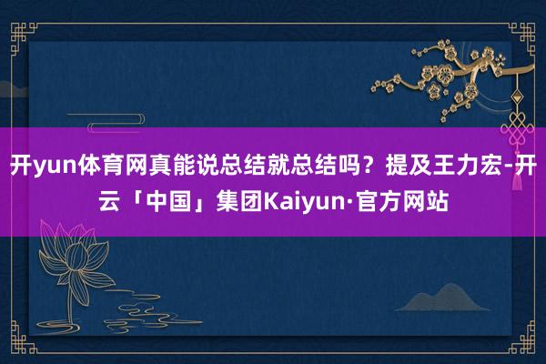 开yun体育网真能说总结就总结吗?提及王力宏-开云「中国」集团Kaiyun·官方网站