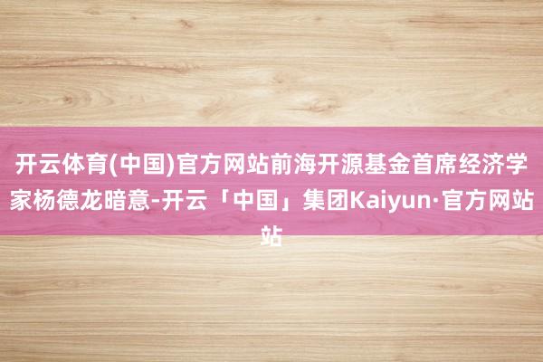 开云体育(中国)官方网站 前海开源基金首席经济学家杨德龙暗意-开云「中国」集团Kaiyun·官方网站