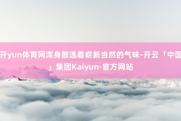 开yun体育网浑身散逸着崭新当然的气味-开云「中国」集团Kaiyun·官方网站