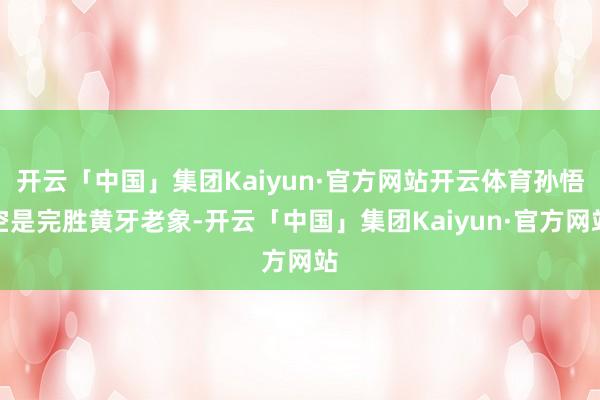 开云「中国」集团Kaiyun·官方网站开云体育孙悟空是完胜黄牙老象-开云「中国」集团Kaiyun·官方网站