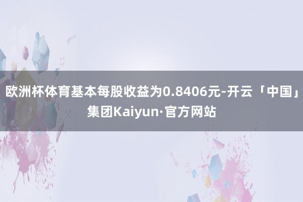 欧洲杯体育基本每股收益为0.8406元-开云「中国」集团Kaiyun·官方网站