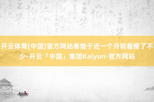 开云体育(中国)官方网站秦煌于近一个月较着瘦了不少-开云「中国」集团Kaiyun·官方网站