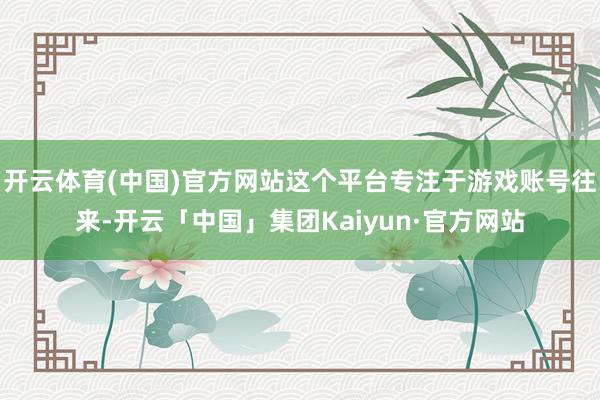 开云体育(中国)官方网站这个平台专注于游戏账号往来-开云「中国」集团Kaiyun·官方网站