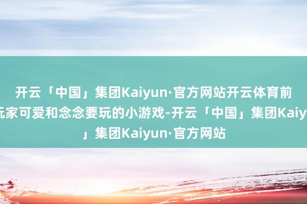 开云「中国」集团Kaiyun·官方网站开云体育前者才是雄壮玩家可爱和念念要玩的小游戏-开云「中国」集团Kaiyun·官方网站