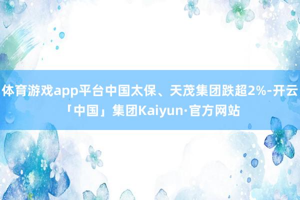 体育游戏app平台中国太保、天茂集团跌超2%-开云「中国」集团Kaiyun·官方网站
