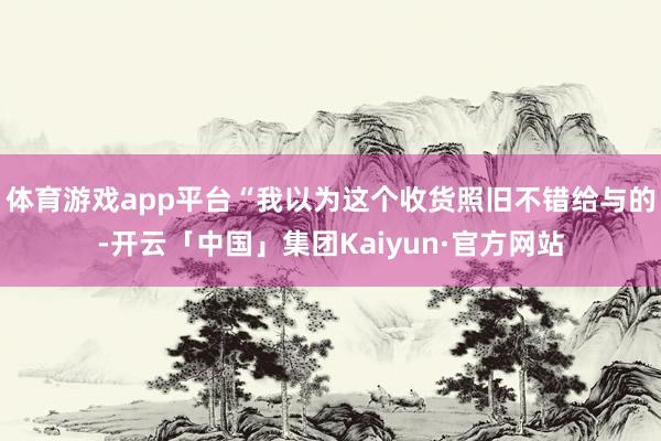 体育游戏app平台“我以为这个收货照旧不错给与的-开云「中国」集团Kaiyun·官方网站