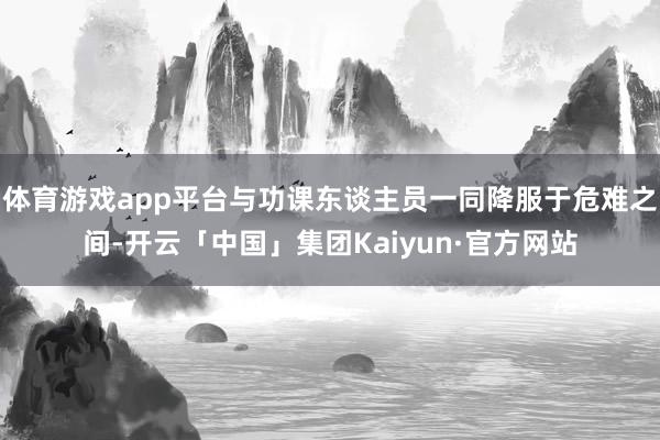 体育游戏app平台与功课东谈主员一同降服于危难之间-开云「中国」集团Kaiyun·官方网站