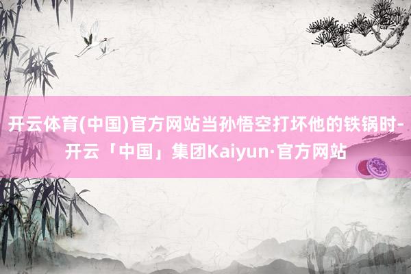 开云体育(中国)官方网站当孙悟空打坏他的铁锅时-开云「中国」集团Kaiyun·官方网站