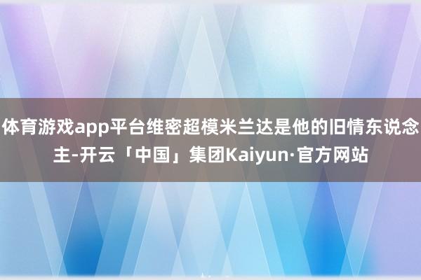 体育游戏app平台维密超模米兰达是他的旧情东说念主-开云「中国」集团Kaiyun·官方网站