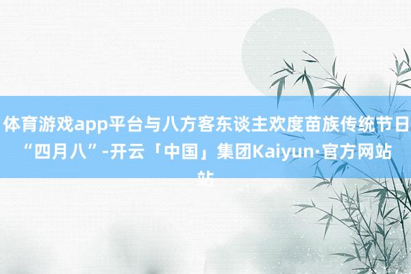 体育游戏app平台与八方客东谈主欢度苗族传统节日“四月八”-开云「中国」集团Kaiyun·官方网站