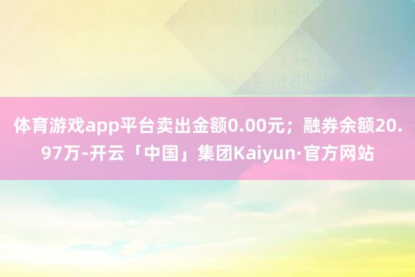 体育游戏app平台卖出金额0.00元;融券余额20.97万-开云「中国」集团Kaiyun·官方网站