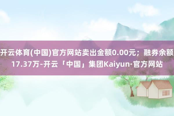 开云体育(中国)官方网站卖出金额0.00元;融券余额17.37万-开云「中国」集团Kaiyun·官方网站