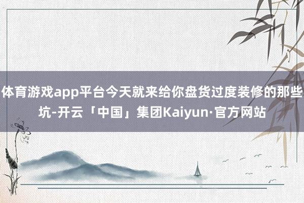 体育游戏app平台今天就来给你盘货过度装修的那些坑-开云「中国」集团Kaiyun·官方网站