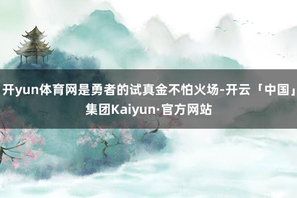 开yun体育网是勇者的试真金不怕火场-开云「中国」集团Kaiyun·官方网站