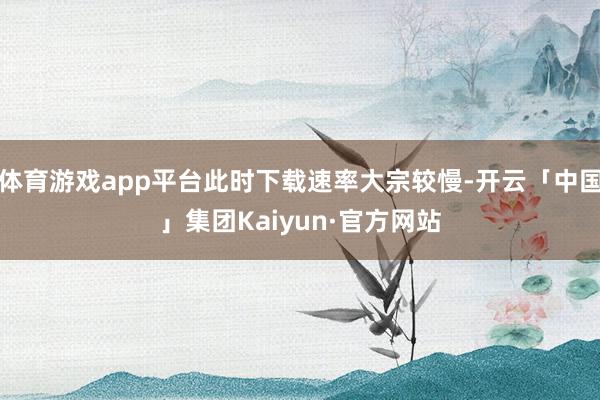 体育游戏app平台此时下载速率大宗较慢-开云「中国」集团Kaiyun·官方网站