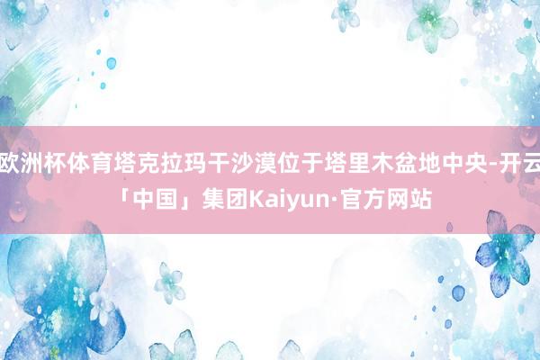 欧洲杯体育塔克拉玛干沙漠位于塔里木盆地中央-开云「中国」集团Kaiyun·官方网站