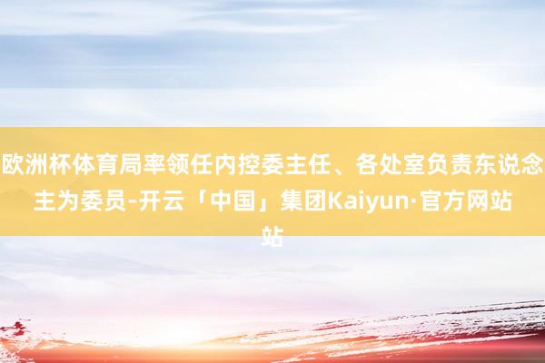 欧洲杯体育局率领任内控委主任、各处室负责东说念主为委员-开云「中国」集团Kaiyun·官方网站