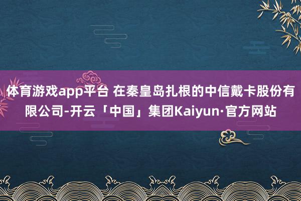 体育游戏app平台 在秦皇岛扎根的中信戴卡股份有限公司-开云「中国」集团Kaiyun·官方网站