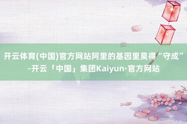 开云体育(中国)官方网站阿里的基因里莫得“守成”-开云「中国」集团Kaiyun·官方网站