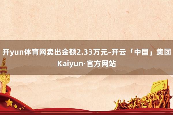 开yun体育网卖出金额2.33万元-开云「中国」集团Kaiyun·官方网站