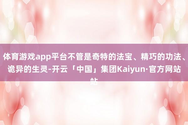 体育游戏app平台不管是奇特的法宝、精巧的功法、诡异的生灵-开云「中国」集团Kaiyun·官方网站