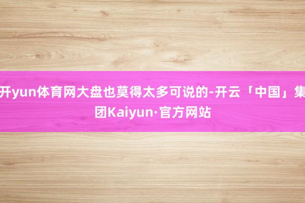 开yun体育网大盘也莫得太多可说的-开云「中国」集团Kaiyun·官方网站