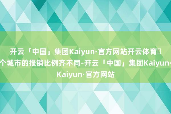 开云「中国」集团Kaiyun·官方网站开云体育❗把稳！每个城市的报销比例齐不同-开云「中国」集团Kaiyun·官方网站