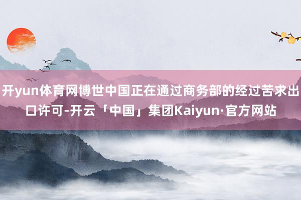 开yun体育网博世中国正在通过商务部的经过苦求出口许可-开云「中国」集团Kaiyun·官方网站
